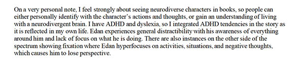 On a very personal note, I feel strongly about seeing neurodiverse characters in books, so people can either personally identify with the character's actions and thoughts, or gain and understanding of living with neurodivergent brain. I have ADHD and dyslexia, so I integrated ADHD tendencies in the story as it is reflected in my own life. Edan experiences general distractability with his awareness of everything around him and lack of focus on what he is doing. There are also instances on the other side of the spectrum showing fixation where Edan hyperfocuses on activities, situations, and negative thoughts, which causes him to lose perspective.
