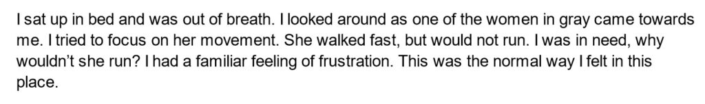I sat up in bed and was out of breath. I looked around as one of the women in gray came towards me. I tried to focus on her movement. She walked fast, but would not run. I was in need, why wouldn’t she run? I had a familiar feeling of frustration. This was the normal way I felt in this place.