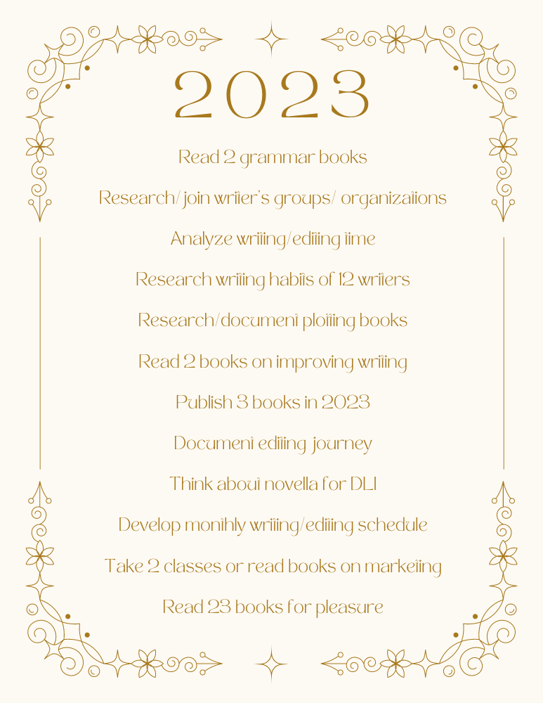 2023 goals - Read 2 grammar books,
Research/join writer's, groups/organizations,
Analyze writing/editing time,
Research writing habits of 12 writers,
Research/document plotting books,
Read 2 books on improving writing,
Publish 3 books in 2023,
Document editing journey,
Think about novella for Divine Land of Illur Series,
Develop monthly writing/editing schedule,
Take 2 classes or read books on marketing, and
Read 23 books for pleasure